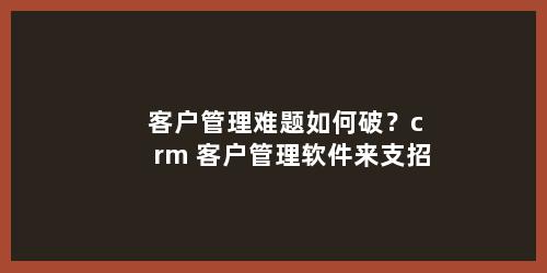 客户管理难题如何破？crm 客户管理软件来支招